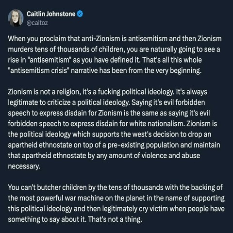 Continued: "Zionism is not a religion, it's a fucking political ideology. It's always legitimate to criticize a political ideology. Saying it's evil forbidden speech to express disdain for Zionism is the same as saying it's evil forbidden speech to express disdain for white nationalism. Zionism is the political ideology which supports the west's decision to drop an apartheid ethnostate on top of a pre-existing population and maintain that apartheid ethnostate by any amount of violence and abuse necessary.

You can't butcher children by the tens of thousands with the backing of the most powerful war machine on the planet in the name of supporting this political ideology and then legitimately cry victim when people have something to say about it. That's not a thing."